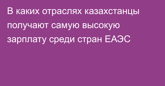 В каких отраслях казахстанцы получают самую высокую зарплату среди стран ЕАЭС