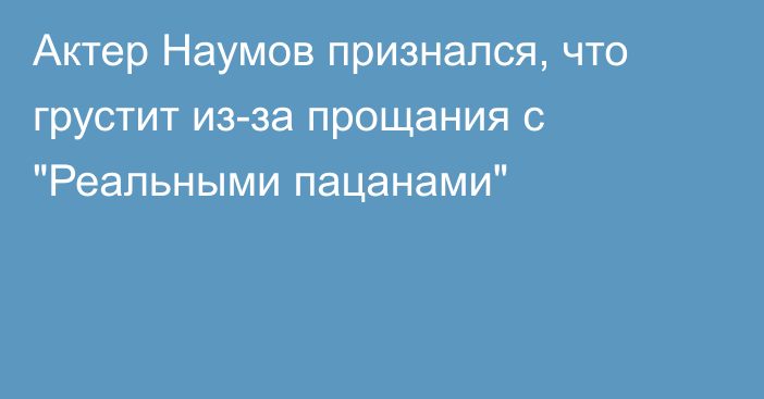 Актер Наумов признался, что грустит из-за прощания с 