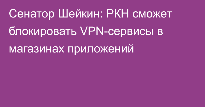 Сенатор Шейкин: РКН сможет блокировать VPN-сервисы в магазинах приложений