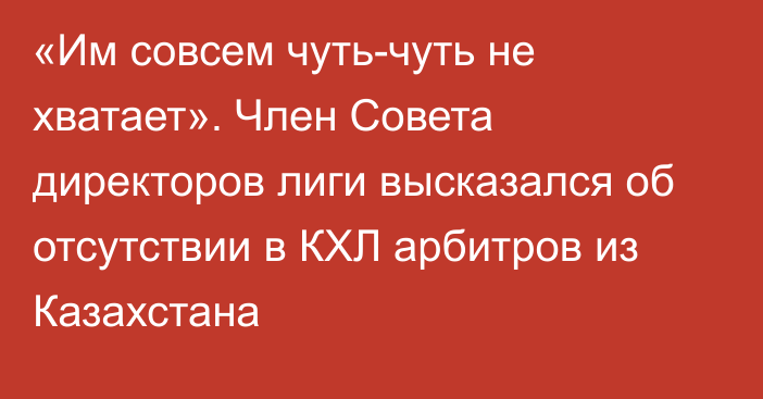 «Им совсем чуть-чуть не хватает». Член Совета директоров лиги высказался об отсутствии в КХЛ арбитров из Казахстана