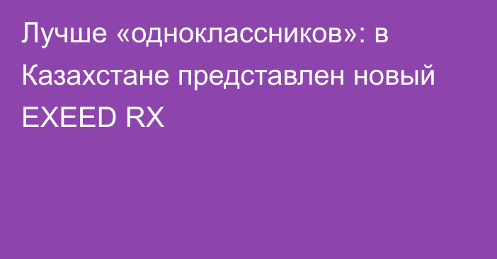 Лучше «одноклассников»: в Казахстане представлен новый EXEED RX