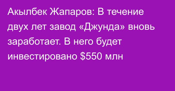 Акылбек Жапаров: В течение двух лет завод «Джунда» вновь заработает. В него будет инвестировано $550 млн