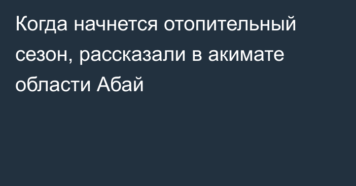 Когда начнется отопительный сезон, рассказали в акимате области Абай