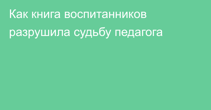 Как книга воспитанников разрушила судьбу педагога