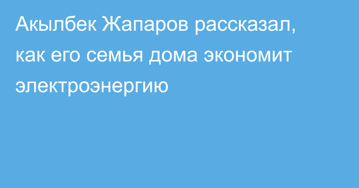 Акылбек Жапаров рассказал, как его семья дома экономит электроэнергию