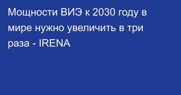 Мощности ВИЭ к 2030 году в мире нужно увеличить в три раза - IRENA