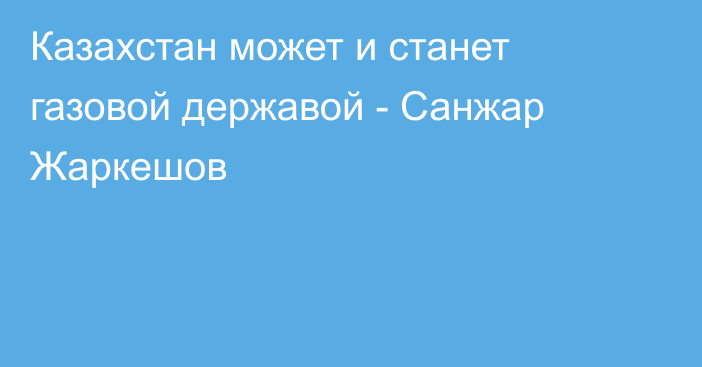 Казахстан может и станет газовой державой - Санжар Жаркешов