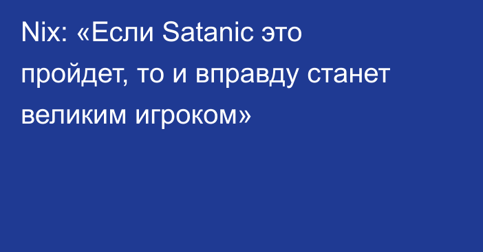 Nix: «Если Satanic это пройдет, то и вправду станет великим игроком»