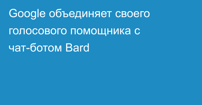 Google объединяет своего голосового помощника с чат-ботом Bard