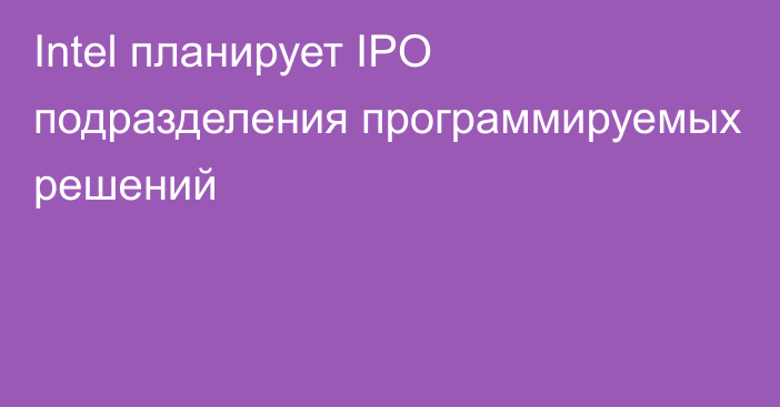 Intel планирует IPO подразделения программируемых решений