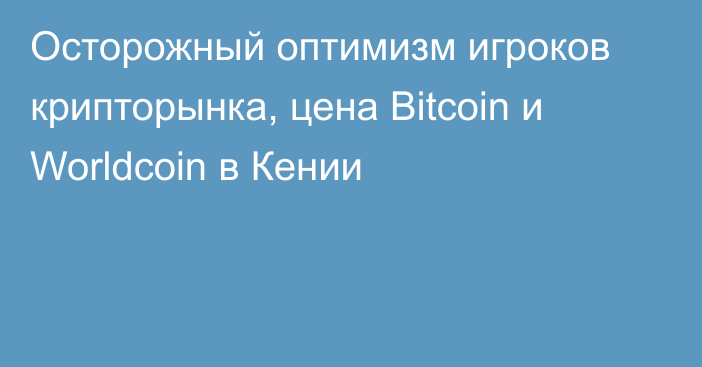 Осторожный оптимизм игроков крипторынка, цена Bitcoin и Worldcoin в Кении