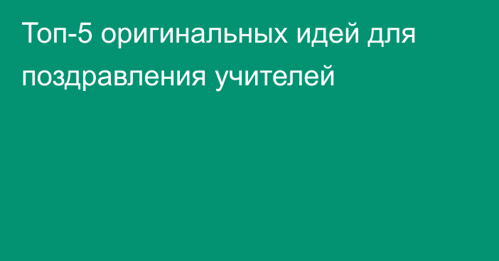 Топ-5 оригинальных идей для поздравления учителей