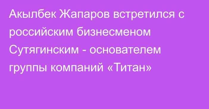 Акылбек Жапаров встретился с российским бизнесменом Сутягинским - основателем группы  компаний «Титан»