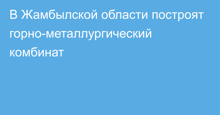 В Жамбылской области построят горно-металлургический комбинат