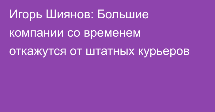 Игорь Шиянов: Большие компании со временем откажутся от штатных курьеров