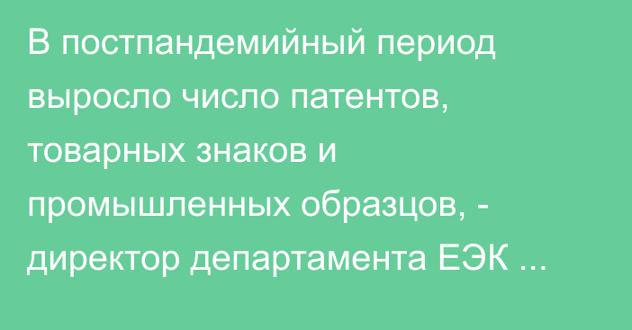 В постпандемийный период выросло число патентов, товарных знаков и промышленных образцов, - директор департамента ЕЭК Е.Бакенов