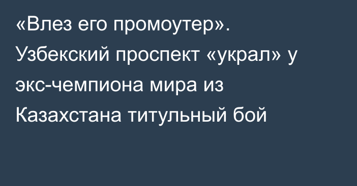 «Влез его промоутер». Узбекский проспект «украл» у экс-чемпиона мира из Казахстана титульный бой