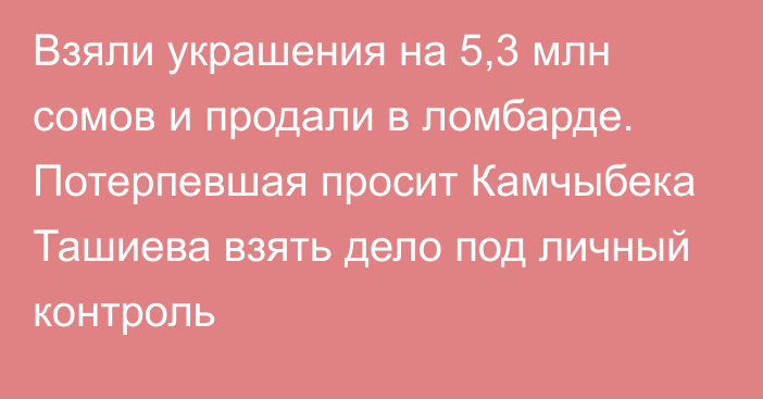 Взяли украшения на 5,3 млн сомов и продали в ломбарде. Потерпевшая просит Камчыбека Ташиева взять дело под личный контроль