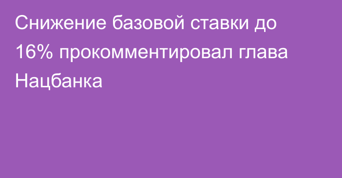 Снижение базовой ставки до 16% прокомментировал глава Нацбанка