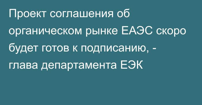 Проект соглашения об органическом рынке ЕАЭС скоро будет готов к подписанию, - глава департамента ЕЭК