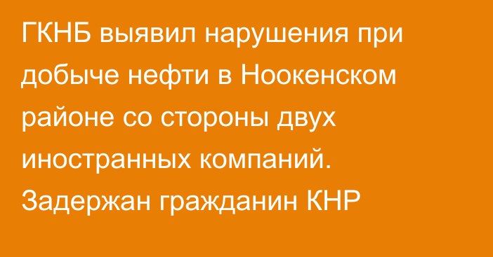 ГКНБ выявил нарушения при добыче нефти в Ноокенском районе со стороны двух иностранных компаний. Задержан гражданин КНР