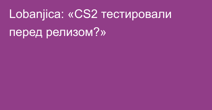 Lobanjica: «CS2 тестировали перед релизом?»