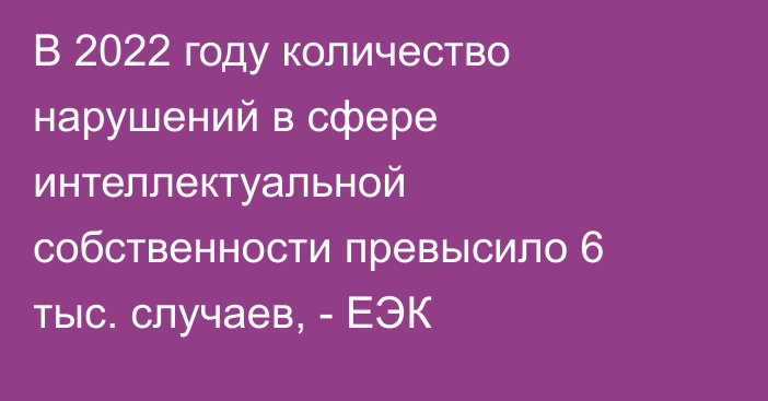 В 2022 году количество нарушений в сфере интеллектуальной собственности превысило 6 тыс. случаев, - ЕЭК