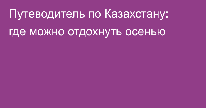 Путеводитель по Казахстану: где можно отдохнуть осенью