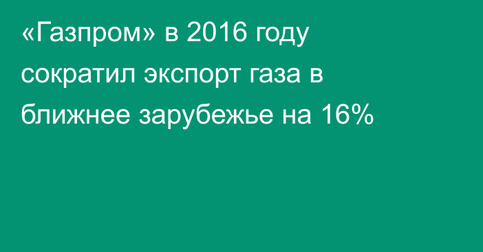 «Газпром» в 2016 году сократил экспорт газа в ближнее зарубежье на 16%