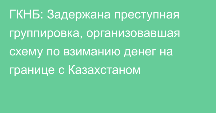 ГКНБ: Задержана преступная группировка, организовавшая схему по взиманию денег на границе с Казахстаном