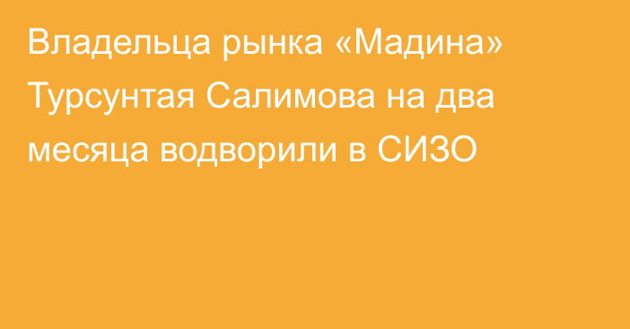 Владельца рынка «Мадина» Турсунтая Салимова на два месяца водворили в СИЗО