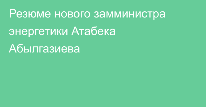 Резюме нового замминистра энергетики Атабека Абылгазиева