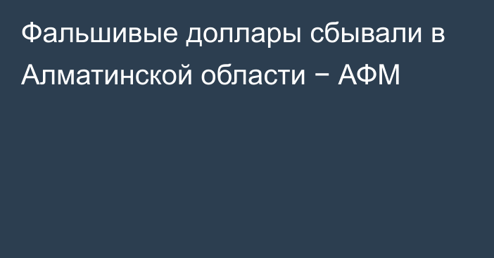 Фальшивые доллары сбывали в Алматинской области − АФМ