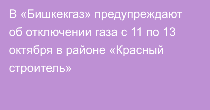 В «Бишкекгаз» предупреждают об отключении газа с 11 по 13 октября в районе «Красный строитель»