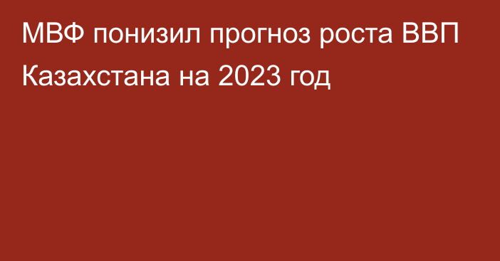 МВФ понизил прогноз роста ВВП Казахстана на 2023 год