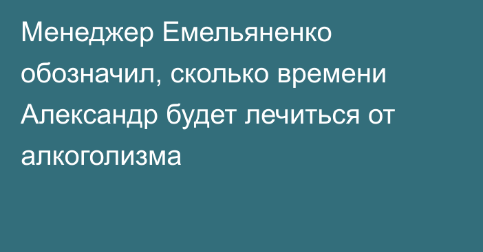 Менеджер Емельяненко обозначил, сколько времени Александр будет лечиться от алкоголизма