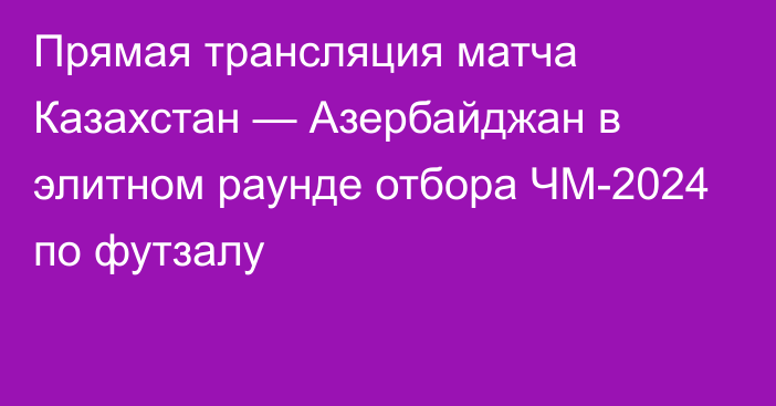 Прямая трансляция матча Казахстан — Азербайджан в элитном раунде отбора ЧМ-2024 по футзалу