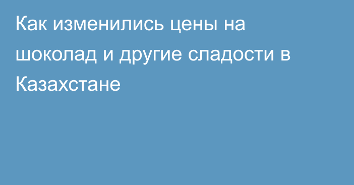 Как изменились цены на шоколад и другие сладости в Казахстане