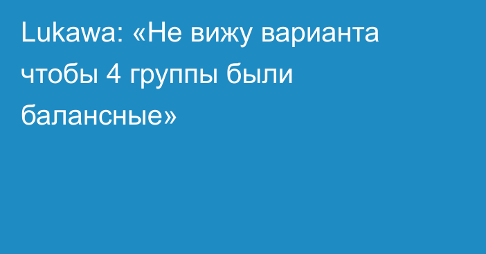 Lukawa: «Не вижу варианта чтобы 4 группы были балансные»