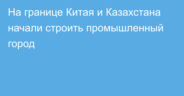 На границе Китая и Казахстана начали строить промышленный город