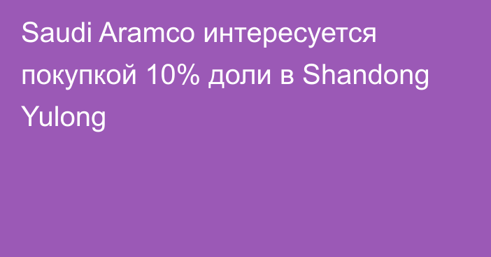 Saudi Aramco интересуется покупкой 10% доли в Shandong Yulong