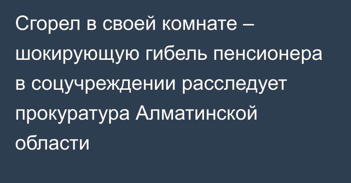 Сгорел в своей комнате – шокирующую гибель пенсионера в соцучреждении расследует прокуратура Алматинской области