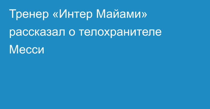 Тренер «Интер Майами» рассказал о телохранителе Месси