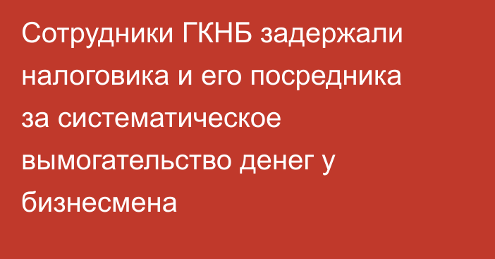 Сотрудники ГКНБ задержали налоговика и его посредника за систематическое вымогательство денег у бизнесмена