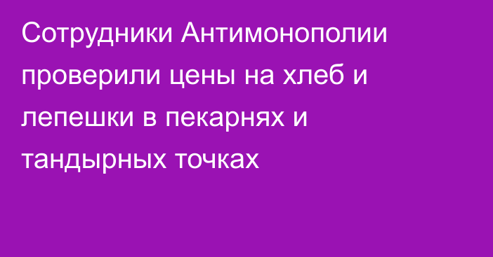 Сотрудники Антимонополии проверили цены на хлеб и лепешки в пекарнях и тандырных точках