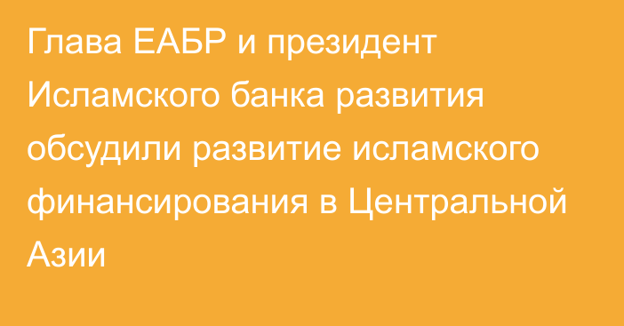 Глава  ЕАБР и президент Исламского банка развития обсудили развитие исламского финансирования в Центральной Азии