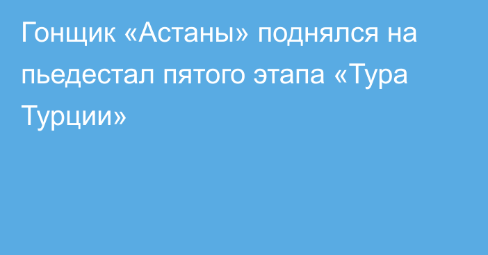 Гонщик «Астаны» поднялся на пьедестал пятого этапа «Тура Турции»