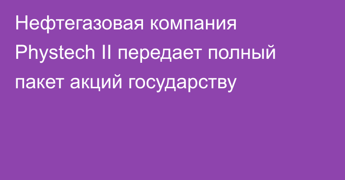 Нефтегазовая компания Phystech II передает полный пакет акций государству