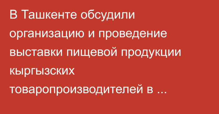 В Ташкенте обсудили организацию и проведение выставки пищевой продукции кыргызских товаропроизводителей в Узбекистане