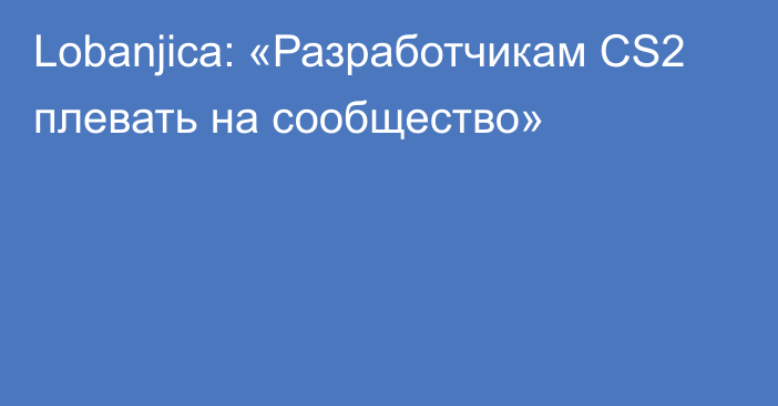 Lobanjica: «Разработчикам CS2 плевать на сообщество»